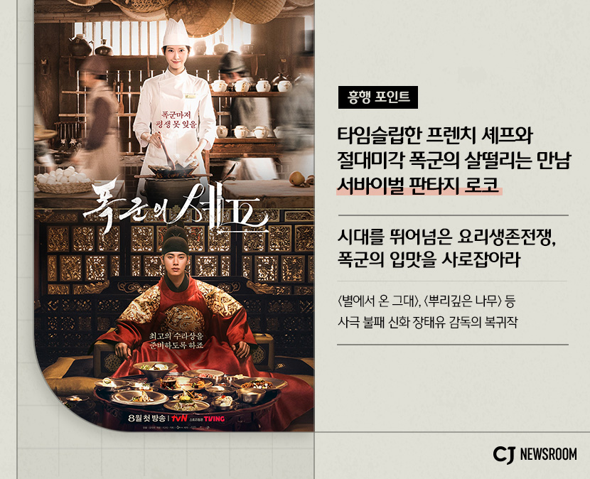 cj enm 8월 신규 콘텐츠 폭군의 셰프 설명 이미지
시대를 뛰어넘은 요리생존전쟁, 폭군의 입맛을 사로잡아라
별에서 온 그대, 뿌리깊은 나무 등 사극 불패 신화 장태유 감독의 복귀작