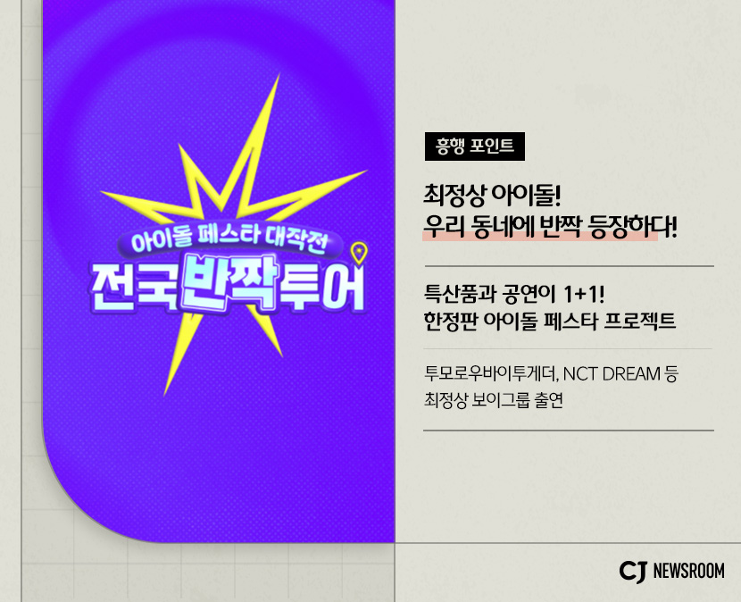 cj enm 8월 신규 콘텐츠 전국반짝투어 설명 이미지
특산품과 공연이 1+1!
한정판 아이돌 페스타 프로젝트
투모루우바이투게더, NCT DREAM 등 최정상 보이그룹 출연