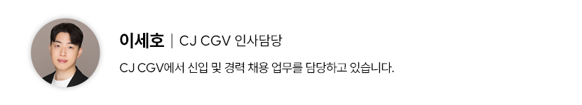 필진 프로필 이세호 CJ CGV 인사 담당 CJ CGV에서 신입 및 경력 채용 업무를 담당하고 있습니다