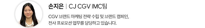 손지은 CJ CGV IMC팀
CGV 브랜드 마케팅 전략 수립 및 브랜드 캠페인, 전사 프로모션 업무를 담당하고 있습니다.
