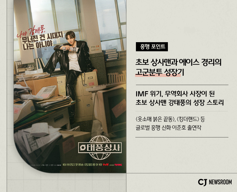 CJ ENM 10월 신규 콘텐츠 신사장 프로젝트 설명 이미지 

흥행포인트
초보 상상맨과 에이스 경리의 고군분투 성장기

IMF 위기, 무역회사 사장이 된 초보 상사맨 강태풍의 성장 스토리

<옷소매 붉은 끝동>, <킹더랜드> 등 글로벌 흥행 신화 이준호 출연작