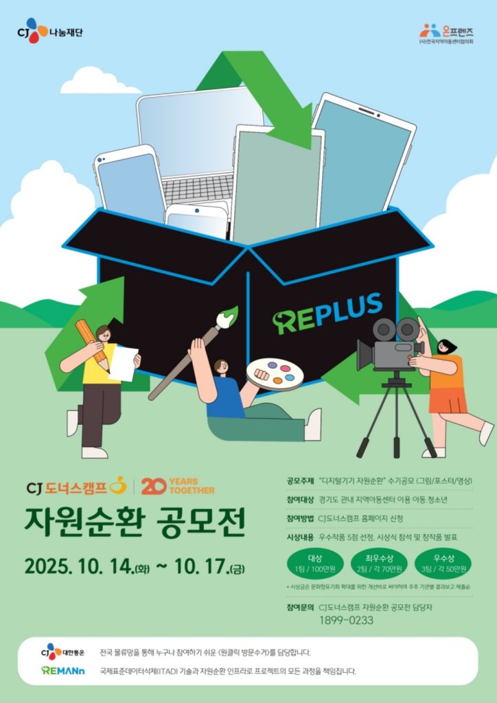 CJ나눔재단 공모전 웹 포스터 이미지
cj 도너스캠프 자원순환 공모전
2025.10.14(화) ~ 10.17 (금)
공모주제 : 디지털기기 자원순환 수기 공모(그림/포스터/영상)
참여대상: 경기도 관내 지역아동센터 이용 아동, 청소년
참여방법 : CJ도너스캠프 홈페이지 신청
시상내용 : 우수작품 5점 선정, 시상식 참석 및 창작품 발표
대상 1팀 / 100만원
최우수상 2팀 / 각 70만원
우수상 3팀 / 각 50만원
