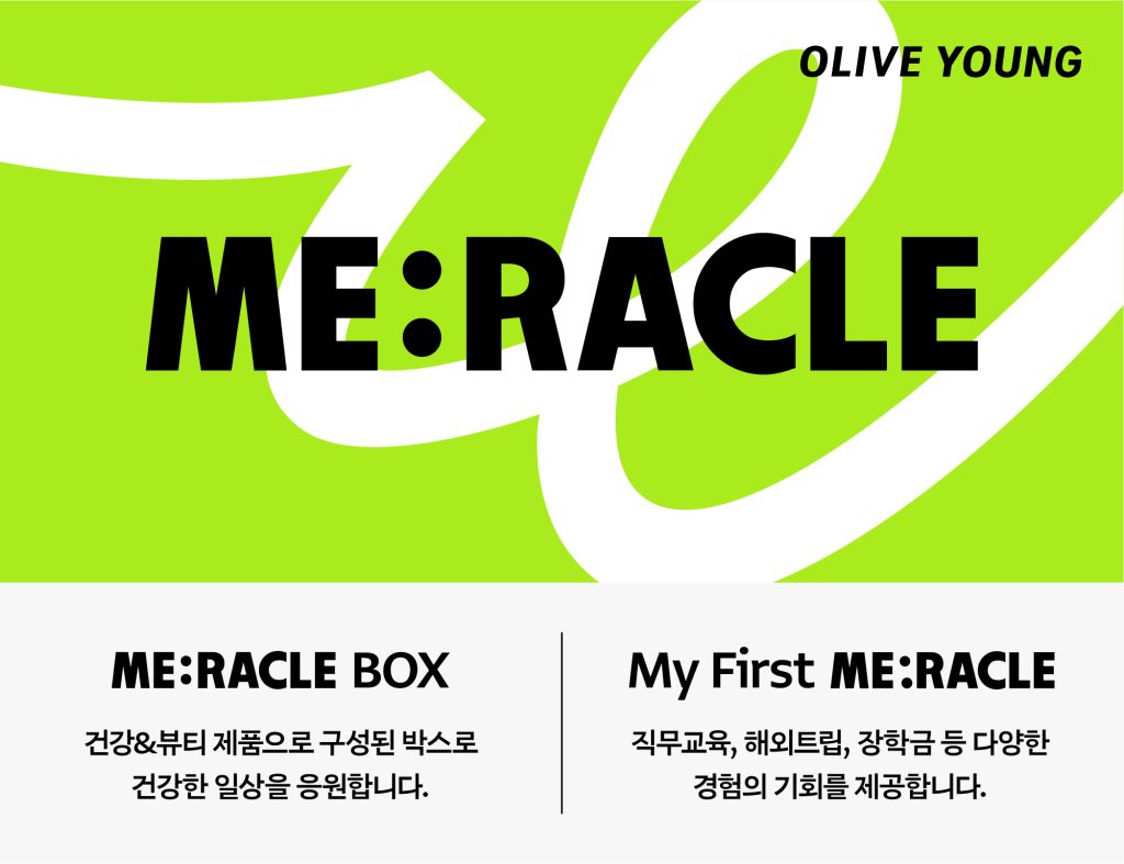 CJ올리브영의 통합 사회공헌 브랜드 '미라클(ME:RACLE)' 대표 이미지
me:racle box
건강&뷰티 제품으로 구성된 박스로 건강한 일상을 응원합니다.
my first me:racle
직무교육, 해외트립, 장학금 등 다양한 경험의 기회를 제공합니다.