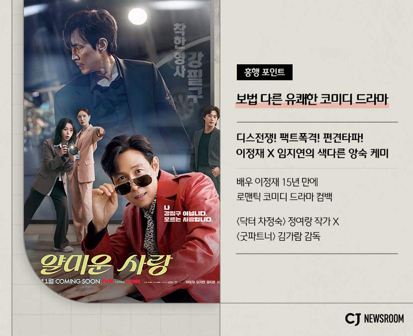 CJ ENM 11월 신규 콘텐츠 얄미운 사랑 설명 이미지
흥행 포인트
보법 다른 유쾌한 코미디 드라마
디스전쟁! 팩트폭격! 편견타파!
이정재 X 임지연의 색다른 앙숙 케미
배우 이정재 15년만에 로맨틱 코미디 드라마 컴백
<닥터 차정숙> 정여랑 작가 X <굿파트너> 김가람 감독