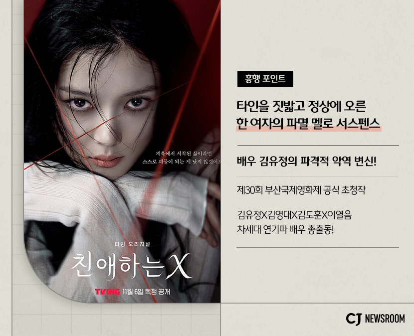 CJ ENM 11월 신규 콘텐츠 친애하는 X 설명 이미지
흥행 포인트
타인을 짓밟고 정상에 오른 한 여자의 파멸 멜로 서스펜스
배우 김유정의 파격적 악역 변신!
제30회 부산국제영화제 공식 초청작
김유정, 김영대, 김도훈, 이열음 차세대 연기파 배우 총출동!