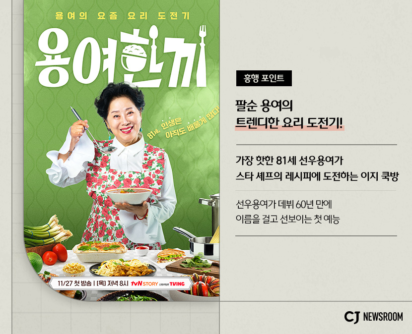 CJ ENM 11월 신규 콘텐츠 용여한끼 설명 이미지
흥행 포인트
팔순 용여의 트렌디한 요리 도전기!
가장 핫한 81세 선우용여가 스타 셰프의 레시피에 도전하는 이지 쿡방
선우용여가 데뷔 60년 만에 이름을 걸고 선보이는 첫 예능