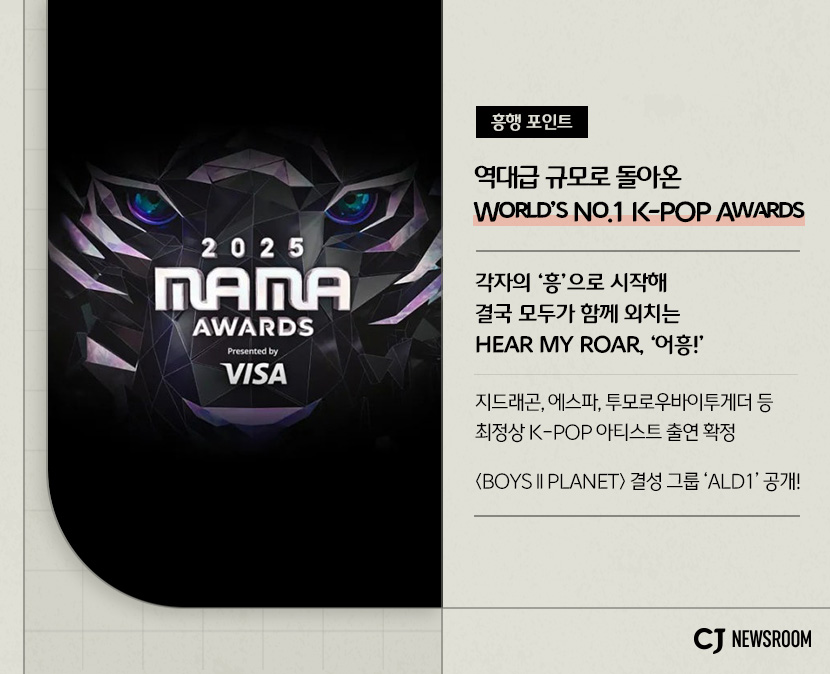 CJ ENM 11월 신규 콘텐츠 2025 MAMA AWARDS 설명 이미지
흥행 포인트
역대급 규모로 돌아온 world's no.1 K-pop awards 
각자의 '흥'으로 시작해 결국 모두가 함께 외치는 hear my roar, '어흥'!
지드래곤, 에스파, 투모로우바이투게더 등 최정상 K-POP 아티스트 출연 확정
<BOYS II PLANET> 결성 그룹 'ald1' 공개!