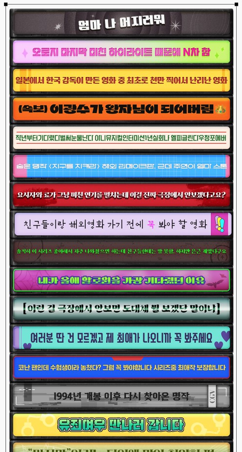 최애작 1줄 설명회 예시
엄마 나 어지러워
오로지 마지막 미친 하이라이트 때문에 N차 함
일본에서 한국 감독이 만든 영화 중 최초로 천만 찍어서 난리난 영화
(속보) 이광수가 왕자님이 되어버림
작년부터 기다렸다 벌써 눈물이 난다 아니 뮤지컬인터미션1년 실화냐 엘피글린다우정포에버
숨은 명장 <지구를 지켜라> 해외 리메이크판, 근데 주연이 엠마 스톤
요시자와 료가 그냥 미친 연기를 펼치는데 이걸 진짜 극장에서 안보겠다고요?
친구들이랑 해외영화 가기 전에 꼭 봐야 할 영화
솔직히 이 시리즈 좋아해서 자주 나와줬으면 하는데 친구들한테는 말 못함. 하지만 은근 재밌다구요
내가 올해 할로윈을 가장 기다렸던 이유
이런 걸 극장에서 안보면 도대체 뭘 보겠단 말이냐
여러분 딴 건 모르겠고 제 최애가 나오니까 꼭 봐주세요
코난 팬인데 수험생이라 놓쳤다 그럼 꼭 봐야합니다 시리즈중 최애작 보장합니다