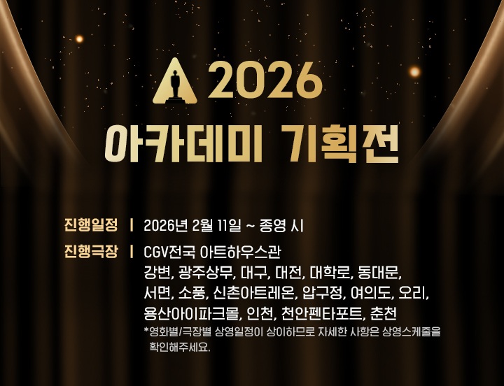 CGV 2026 아카데미 기획전
진행 일정 2026년 2월 11일 부터 종영 시까지
진행 극장 CGV 전국 아트하우스관
강변, 광주상무, 대구, 대전, 대학로, 동대문, 서면, 소풍, 신촌아트레온, 압구정, 여의도, 오리, 용산아이파크몰, 인천, 천안펜타포트, 춘천
영화별 극장별 상영일정이 상이하므로 자세한 사항은 상영스케줄을 확인해 주세요 