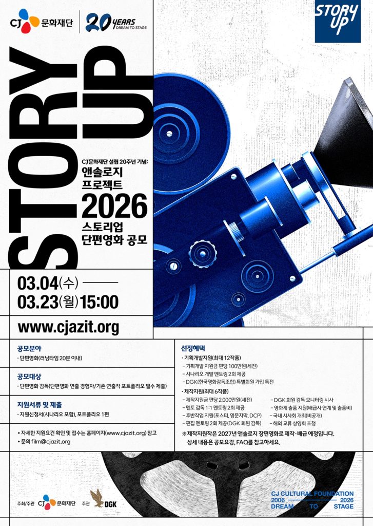 CJ문화재단 ‘스토리업’ 단편영화 제작지원 공모 포스터

공모분야: 단편영화 (러닝타임 20분 이내)

공모대상: 단편영화 감독(단편영화 연출 경험자/기존 연출작 포트폴리오 필수 제출)

지원서류 및 제출: 지원신청서(시나리오 포함), 포트폴리오 1편

자세한 지원요건 확인 및 접수는 홈페이지 참고(www.cjazit.org)
문의 film@cjazit.org
 
선정혜택:
기획개발지원(최대 12작품)
- 기획개발 지원금 편당 100만원(세전)
- 시나리오 개발 멘토링 2회 제공
- DGK(한국영화감독조합) 특별 회원 가입 특전

제작지원)최대 6작품)
- 제작지원금 편당 2,000만원(세전)
- 멘토 감독 1:1 멘토링 2회 제공
- 후반 작업 지원 (포스터, 영문 자막, DCP)
- 편집 멘토링 2회 제공(DGK 회원 감독)
- DGK 회원 감독 모니터링 시사
- 영화계 출품 지원(배급사 연계 및 출품비)
- 국내 시사회 개최(비공개)
- 해외 교류 상영회 초청

*제작지원은 2027년 앤솔리지 장편영화로 제작 배급 예정입니다. 상세 내용은 공모요강, FAQ를 참고하세요