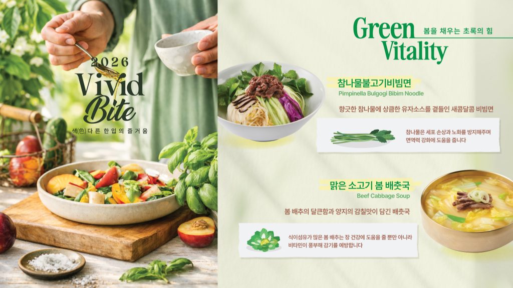 컨세션 푸드코트 봄 제철 신메뉴 프로모션 홍보 이미지

봄을 채우는 초록의 힘
참나물불고기비빔면
향긋한 참나물에 상큼한 유자소스를 곁들인 새콤달콤 비빔면
참나물은 세포 손상과 노화를 방지해주며 면역력 강화에 도움을 줍니다

맑은 소고기 봄배춧국
봄 배추의 달큰함과 양지의 감칠맛이 담긴 배춧국
식이섬유가 많은 봄 배추는 장 건강에 도움을 줄 뿐만 아니라 비타민이 풍부해 감기를 예방합니다