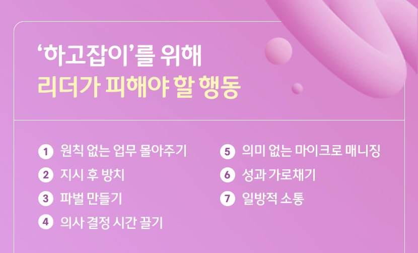 '하고잡이'를 위해 리더가 피해야 할 행동
1. 원칙 없는 업무 몰아주기
2. 지시 후 방치
3. 파벌 만들기
4. 의사 결정 시간 끌기
5. 의미 없는 마이크로 매니징
6. 성과 가로채기
7. 일방적 소통