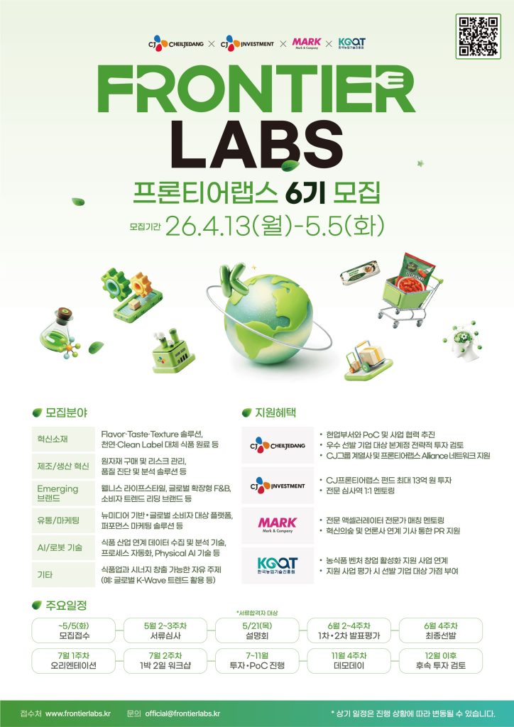 프론티어랩스 6기 모집 포스터
모집 기간: 26년 4월 13일 월요일부터 5월 5일 화요일까지
모집분야
혁신소재, 제조/생산 혁신, Emerging 브랜드, 유통/마케팅, AI/로봇 기술, 기타
지원 혜택
제일제당: 현업부서와 PoC 및 사업 협력 추진, 우수 선발 기업 대상 본계정 전략적 투자 검토, CJ그룹 계열사 및 프론티어랩스 Aliance 네트워크 지원
CJ Investment
CJ프론티어랩스 펀드 최대 13억 원 투자, 전문 심사역 1:1 멘토링
MARK
전문 엑셀러레이터 전문가 매칭 멘토링, 혁신의숲 및 언론사 연계 기사 통한 PR 지원
KGQT
농식품 벤처 창업 활성화 지원 사업 연계, 지원 사업 평가 시 선발 기업 대상 가점 부여
주요일정
5월 5일 모집 접수
5월 2~3주차 서류 심사
5월 21일 서류합격자 대상 설명회
6월 2~4주차 1차 2차 발표평가
6월 4주차 최종선발
7월 1주차 오리엔테이션
7월 2주차 1박 2일 워크샵
7~11월 투자, PoC 진행
11월 4주차 데모데이
12월 이후 후속 투자 검토
접수처 www.frontierlabs.kr
문의 official@frontierlabs.kr
상기 일정은 진행 상황에 따라 변동될 수 있습니다.