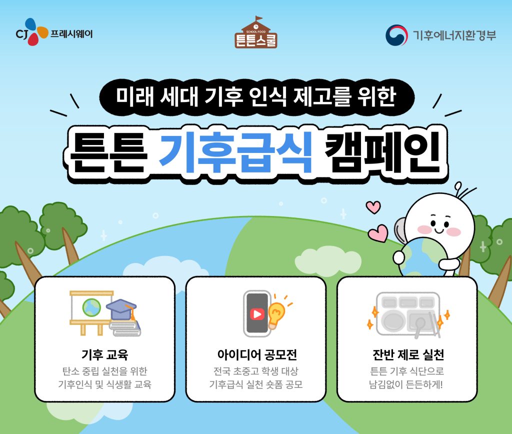 CJ프레시웨이 튼튼스쿨 기후급식 캠페인 포스터

미래 세대 기후 인식 제고를 위한
튼튼 기후급식 캠페인

기후 교육: 탄소 중립 실천을 위한 기후인식 및 식생활 교육

아이디어 공모전: 전국 초중고 학생 대상 기후급식 실천 숏폼 공모

잔반 제로 실천: 튼튼 기후 식단으로 남김없이 든든하게!