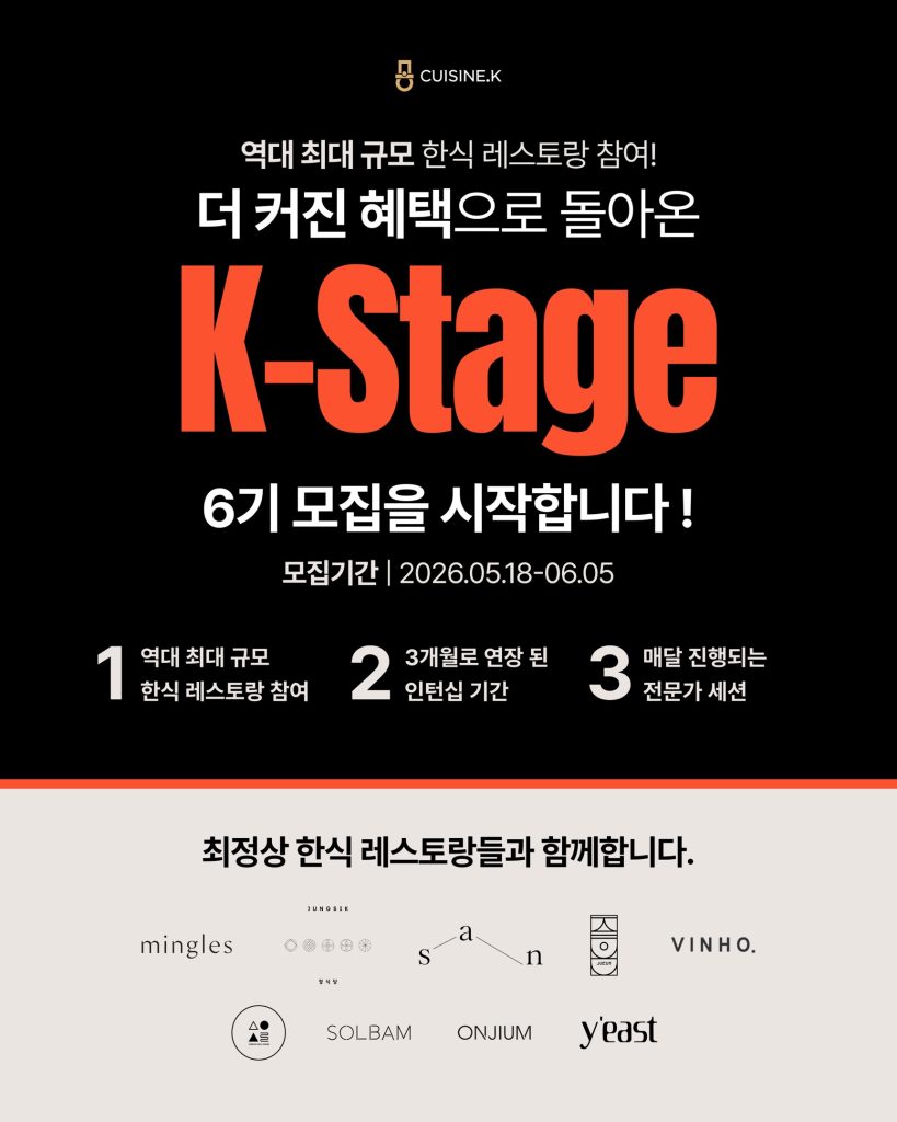 퀴진케이 'K 스타쥬(Stage)' 6기 모집 포스터 이미지

역대 최대 규모 한식 레스토랑 참여!
더 커진 혜택으로 돌아온 K-STAGE 6기 모집을 시작합니다!
모집기간 2026년 5월 18일부터 6월 5일
1 역대 최대 규모 한식 레스토랑 참여
2 3개월로 연장 된 인턴십 기간
3 매달 진행되는 전문가 세션

최정상 한식 레스토랑들과 함께합니다.
