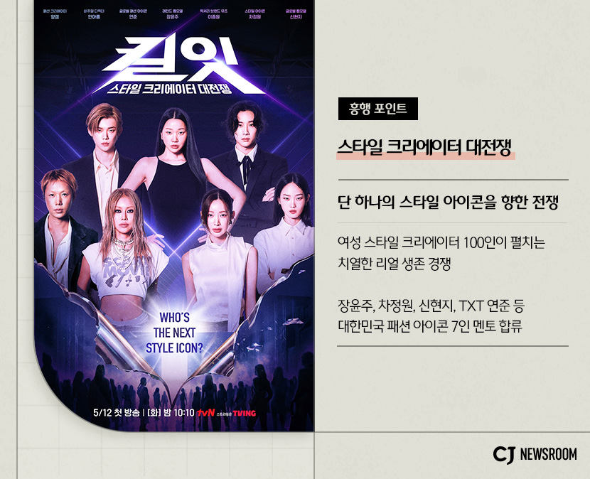 킬잇: 스타일 크리에이터 대전쟁
흥행 포인트 : 스타일 크리에이터 대전쟁
단 하나의 스타일 아이콘을 향한 전쟁
여성 스타일 크리에이터 100인이 펼치는 치열한 리얼 생존 경쟁
장윤주, 차정원, 신현지, TXT 연준 등 대한민국 패션 아이콘 7인 멘토 합류