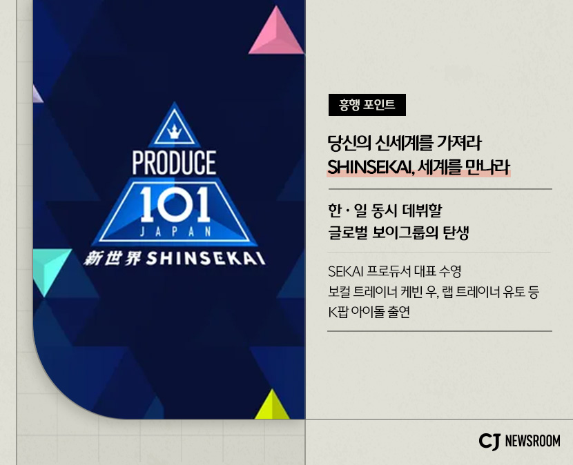 프로듀스101 신세카이
흥행 포인트 : 당신의 신세계를 가져라
SHINSEKAI, 세계를 만나라
한일 동시 데뷔할 글로벌 보이그룹의 탄생
SEKAI 프로듀서 대표 수영
보컬 트레이너 케빈 우, 랩 트레이너 유토 등 K팝 아이돌 출연