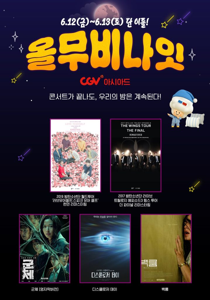CGV 올 무비 나잇 포스터
6월 12일 금요일부터 6월 13일 토요일 단 이틀!
올무비나잇 CGV아시아드
콘서트가 끝나도, 우리의 밤은 계속된다!
2019 방탄소년단 월드투어 '러브유어셀프: 스피크 유어 셀프' 런던 리마스터링
2017 방탄소년단 라이브 트릴로지 에피소드 3 윙스 투어 더 파이널 리마스터링
군체(영자막버전)
디스클로저 데이
백룸