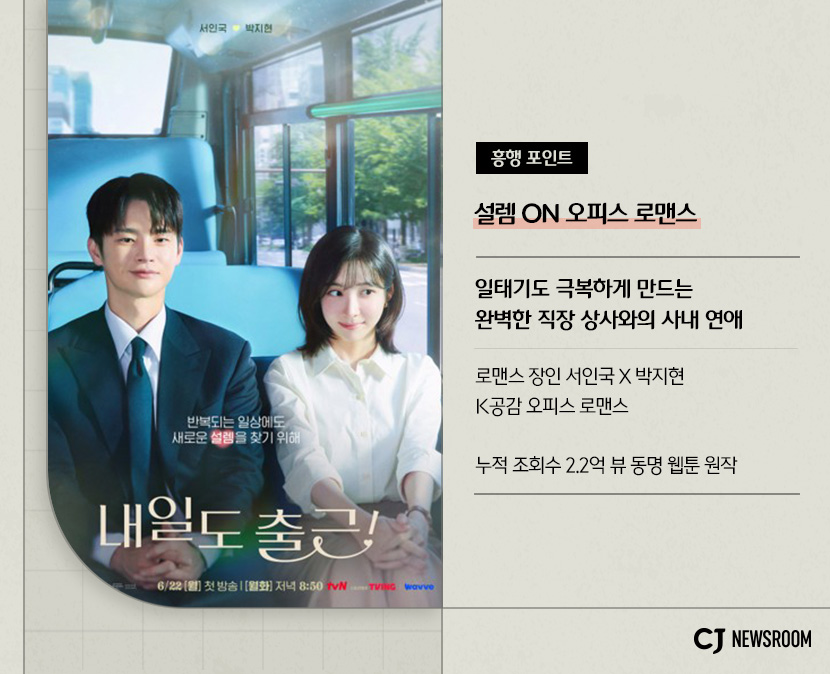 <내일도 출근!> 작품 정보
흥행 포인트
설렘 ON 오피스 로맨스
일태기도 극복하게 만드는 완벽한 직장 상사와의 사내 연애
로맨스 장인 서인국 X 박지현
K공감 오피스 로맨스
누적 조회수 2.2억 뷰 동명 웹툰 원작