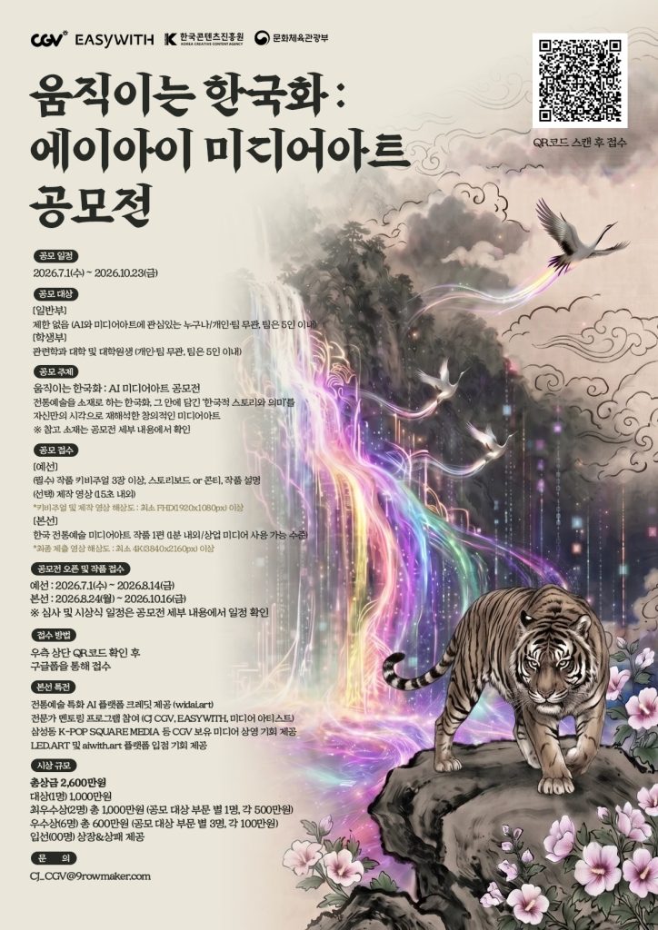 CGV 움직이는 한국화 에이아이 미디어아트 공모전
공모일정
2026년 7월 1일 수요일부터 2026년 10월 23일 금요일까지
공모대상
일반부: 제한없음 AI와 미디어아트에 관심있는 누구나/개인 팀 무관, 팀은 5인 이내
학생부: 관련 학과 대학 및 대학원생 (개인 팀 무관, 팀은 5인 이내)
공모주제
움직이는 한국화 : AI 미디어아트 공모전
전통예술을 소재로 하는 한국화, 그 안에 담긴 한국적 스토리와 의미를 자신만의 시각으로 재해석한 창의적인 미디어아트
참고 소재는 공모전 세부 내용에서 확인
공모 접수
예선: 필수 - 작품 키비주얼 3장 이상, 스토리보드 또는 콘티, 작품 설명
선택 - 제작 영상 (15초 내외)
키비주얼 및 제작 영상 해상도 최소 FHD(1920X1080px) 이상
본선: 한국 전통예술 미디어아트 작품 1편 (1분 내외/상업 미디어 사용 가능 수준) 최종 제출 영상 해상도 최소 4K(3840X2160px)이상
공모전 오픈 및 작품 접수
예선: 2026년 7월 1일 수요일부터 2026년 8월 14일 금요일
본선: 2026년 8월 24일 월요일부터 2026년 10월 16일 금요일
심사 및 시상식 일정은 공모전 세부 내용에서 일정 확인
접수 방법
우측 상단 QR코드 확인 후 구글폼을 통해 접수
본선 특전
전통예술 특화 AI 플랫폼 크레딧 제공(widai.art)
전문가 멘토링 프로그램 참여 (CJ CGV, EASYWITH, 미디어 아티스트)
삼성동 K-POP SQUARE MEDIA 등 CGV 보유 미디어 상영 기회 제공
LED.ART 및 aiwith.art 플랫폼 입점 기회 제공
시상 규모
총 상금 2,600만원
대상 1명 1,000만원
최우수상 2명 총 1,000만원
공모 대상 부문 별 1명, 각 500만원
우수상 6명 총 600만원 공모대상 부문 별 3명, 각 100만원
입선 00명 상장&상패 제공
문의
CJ_CGV@9rowmaker.com