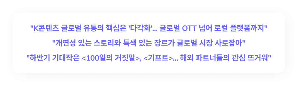 "K콘텐츠 글로벌 유통의 핵심은 '다각화'...글로벌 OTT 넘어 로컬 플랫폼까지"
"개연성 있는 스토리와 특색 있는 장르가 글롭러 시장 사로잡아"
"하반기 기대작은 <100일의 거짓말>, <기프트>...해외 파트너들의 관심 뜨거워"