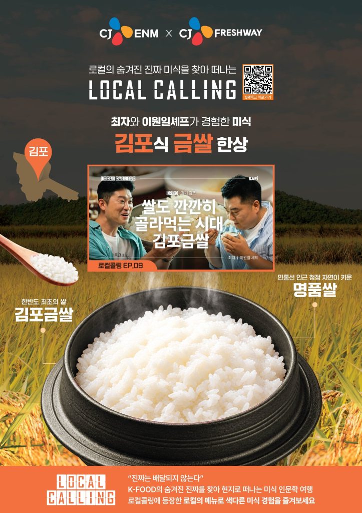 CJ프레시웨이와 CJ ENM이 함께하는 ‘로컬콜링’ 김포금쌀 홍보물

로컬의 숨겨진 진짜 미식을 찾아 떠나는
LOCAL CALLING
최자와 이원일셰프가 경험한 미식
김포식 금쌀 한상

쌀도 깐깐히 골라먹는 시대 김포금쌀

한반도 최초의 쌀 김포금쌀
민통선 인근 청정 자연이 키운 명품쌀

"진짜는 배달되지 않는다"
K-FOOD의 숨겨진 진짜를 찾아 현지로 떠나는 미식 인문학 여행
로컬콜링에 등장한 로컬의 메뉴로 색다른 미식 경험을 즐겨보세요
