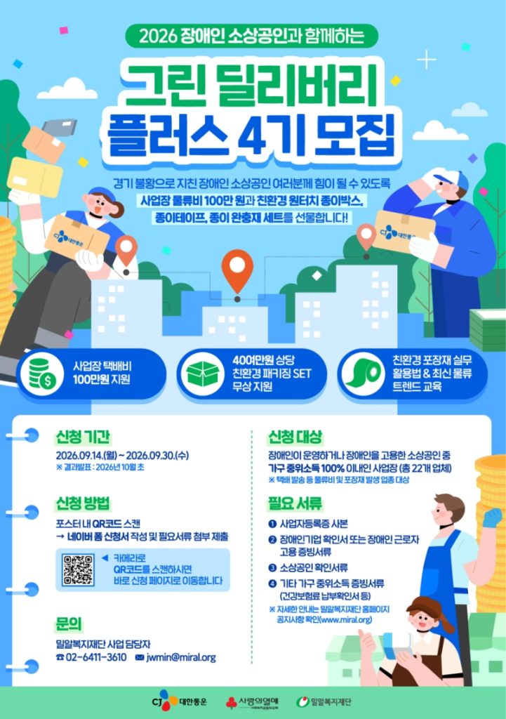 '그린딜리버리플러스 4기' 모집 포스터
2026 장애인 소상공인과 함께 하는
그린 딜리버리 플러스 4기 모집
경기 불황으로 지친 장애인 소상공인 여러분께 힘이 될 수 있도록
사업장 물류비 100만 원과 친환경 원터치 종이박스, 종이테이프, 종이 완충재 세트를 선물합니다!
사업장 택배비 100만원 지원
40여만원 상당 친환경 패키징 SET 무상 지원
친환경 포장재 실무 활용법&최신 물류 트렌드 교육
신청기간 2026년 9월 14일 월요일부터 2026년 9월 30일 수요일까지
결과발표 2026년 10월 초
신청방법 포스터 내 QR코드 스캔
네이버 폼 신청서 작성 및 필요서류 첨부 제출
카메라로 QR 코드를 스캔하시면 바로 신청 페이지로 이동합니다
https://form.naver.com/response/1JBefe5W5ji
문의 밀알복지재단 사업 담당자
02-6411-3610
jwmin@miral.org
신청 대상
장애인이 운영하거나 장애인을 고용한 소상공인 중 가구 중위소득 100% 이내인 사업장 (총 22개 업체)
택배 발송 등 물류비 및 포장재 발생 업종 대산
필요 서류
사업자등록증 사본
장애인기업 확인서 또는 장애인 근로자 고용 증빙서류
소상공인 확인 서류
기타 가구 중위소득 증빙서류 (건강보험료 납부확인서 등)
자세한 안내는 밀알복지재단 홈페이지 공지사항 확인(www.miral.org)
CJ대한통운
사랑의열매
밀알복지재단